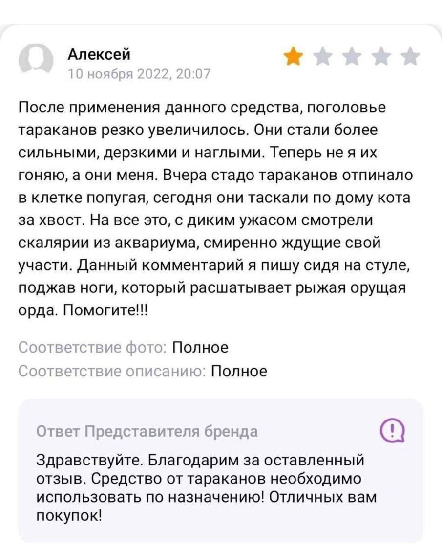 После применения данного средства, поголовье тараканов резко увеличилось. Они стали более сильными, дерзкими и наглыми. Теперь я их гоняю, а они меня. Вчера стадо тараканов оптило в клетке попуга, сегодня они таскали по дому кота за хвост. На все esto, с диким ужасом смотрели скалярии из аквариума, смиренно ждущие свой участия. Данный комментарий я пишу сидя на стуле, поджав ноги, который расшатывает рыжая орда. Помогите!!! Ответ Представителя бренда: Здравствуйте. Благодарим за оставленный отзыв. Средство от тараканов необходимо использовать по назначению! Отличных вам покупок!
