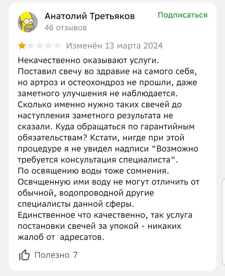 Некачественно оказывают услуги. Поставил свечу во здоровье на самого себя, но артроз и остеохондроз не прошли, даже заметного улучшения не наблюдается. Сколько именно нужно таких свечей до наступления заметного результата не сказали. Куда обращаться по гарантии? Кстати, нигде при этой процедуре я не увидел надписи 