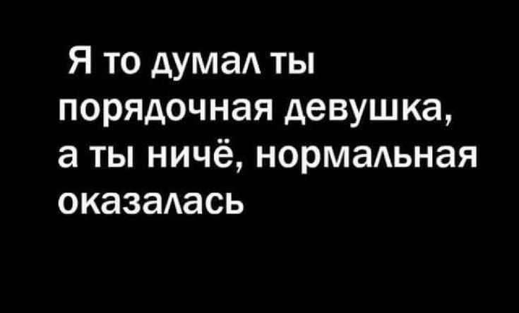 Я то думал ты порядочная девушка, а ты ничё, нормальная оказалась