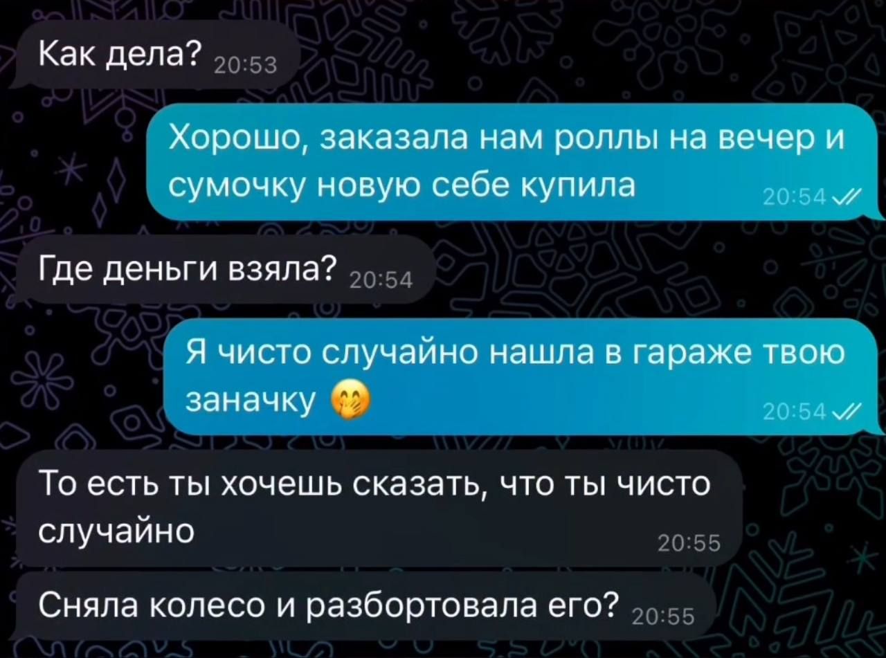 Как дела? Хорошо, заказала нам роллы на вечер и сумочку новую себе купила. Где деньги взяла? Я чисто случайно нашла в гараже твою заначку. То есть ты хочешь сказать, что ты чисто случайно сняла колесо и разбортовала его?