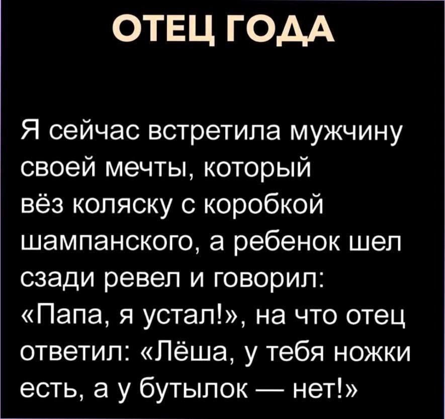 ОТЕЦ ГОДА

Я сейчас встретила мужчину своей мечты, который вёз коляску с коробкой шампанского, а ребёнок шёл сзади ревел и говорил: «Папа, я устал!», на что отец ответил: «Лёша, у тебя ножки есть, а у бутылок — нет!»