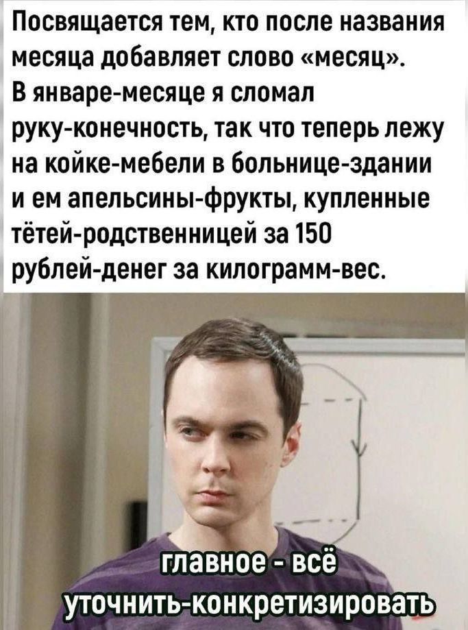 Посвящается тем, кто после названия месяца добавляет слово «месяц». В январе-месяце я сломал руку-конечность, так что теперь лежу на койке- мебели в больнице- здании и ем апельсины-фрукты, купленные тётей-родственницами за 150 рублей-денег за килограмм- вес.

главное - всё уточнить- конкретизировать.