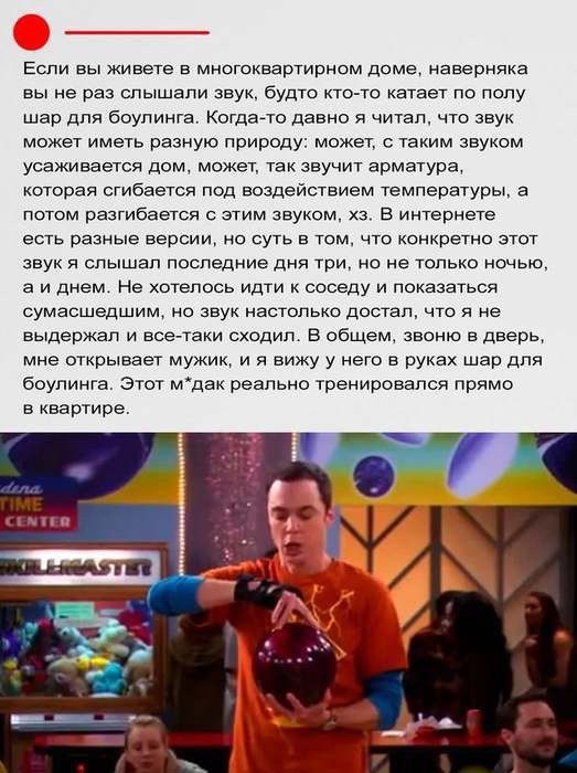 Если вы живете в многоквартирном доме, наверняка вы не раз слышали звук, будто кто-то катается по полу шар для боулинга. Когда-то давно я читал, что звук может иметь разную природу: может, с таким звуком усаживается дом, может, так звучит арматура, которая сгибается под воздействием температуры, а потом разгибается с этим звуком, х3. В интернете есть разные версии, но суть в том, что конкретно этот звук я слышу последние дня три, не только ночью, а и днем. Не хотелось бы сидеть и показывать сумасшествие, но звук настолько достал, что я не выдержал и все-таки сходил. В общем, звонил в дверь, мне открывали мужики, я вижу у них в руках шар для боулинга. Этот м*д*к реально тренировался прямо в квартире.