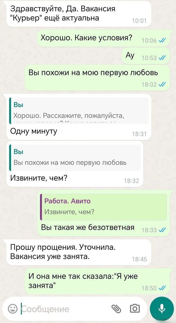 Здравствуйте, Да. Вакансия 'Курьер' ещё актуальна
Хорошо. Какие условия?
Ау
Вы похожи на мою первую любовь
Хорошо. Расскажите, пожалуйста,
Одну минуту
Вы похожи на мою первую любовь
Извините, чем?
Работа. Авито
Извините, чем?
Вы такая же безответная
Прошу прощения. Уточнила. Вакансия уже занята.
И она мне так сказала: 'Я уже занята'