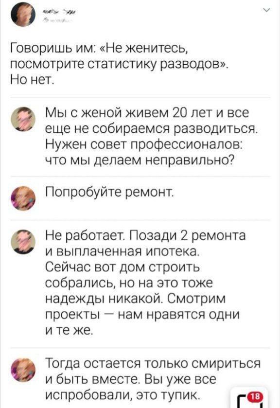 Говоришь им: «Не женитесь, посмотрите статистику разводов». Но нет.

Мы с женой живем 20 лет и все еще не собираемся разводиться. Нужен совет профессионалов: что мы делаем неправильно?

Попробуйте ремонт.

Не работает. Позади 2 ремонта и выплаченная ипотека. Сейчас вот дом строить собрались, но на это тоже надежды никакой. Смотрим проекты — нам нравятся одни и те же.

Тогда остается только смириться и быть вместе. Вы уже испробовали, это тупик.