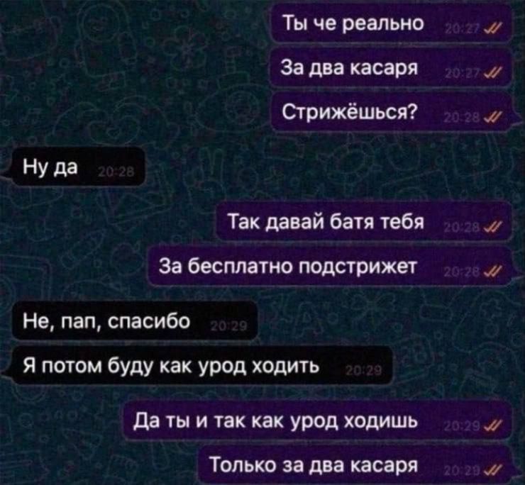 Ты че реально
За два касаря
Стрижёшься? Ну да
Так давай батя тебя
За бесплатно подстривет
Не, пап, спасибо
Я потом буду как урод ходить
Да ты и так как урод ходишь
Только за два касаря