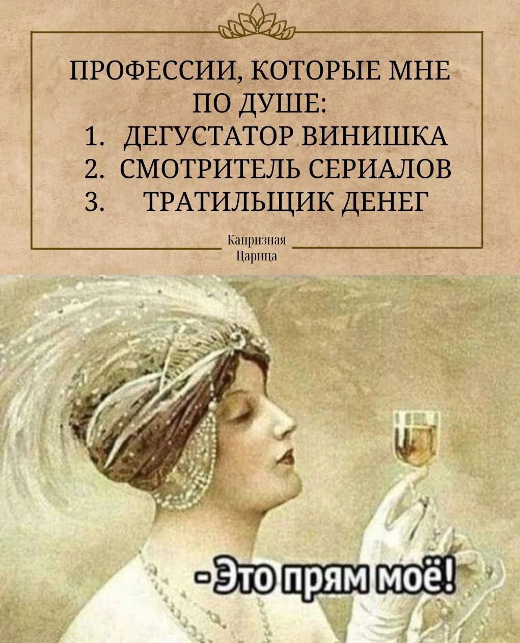 ПРОФЕССИИ, КОТОРЫЕ МНЕ ПО ДУШЕ:
1. ДЕГУСТАТОР ВИНИШКА
2. СМОТРИТЕЛЬ СЕРИАЛОВ
3. ТРАТИЛЬЩИК ДЕНЕГ
Каприциозная Пармиза

- Это прям моё!