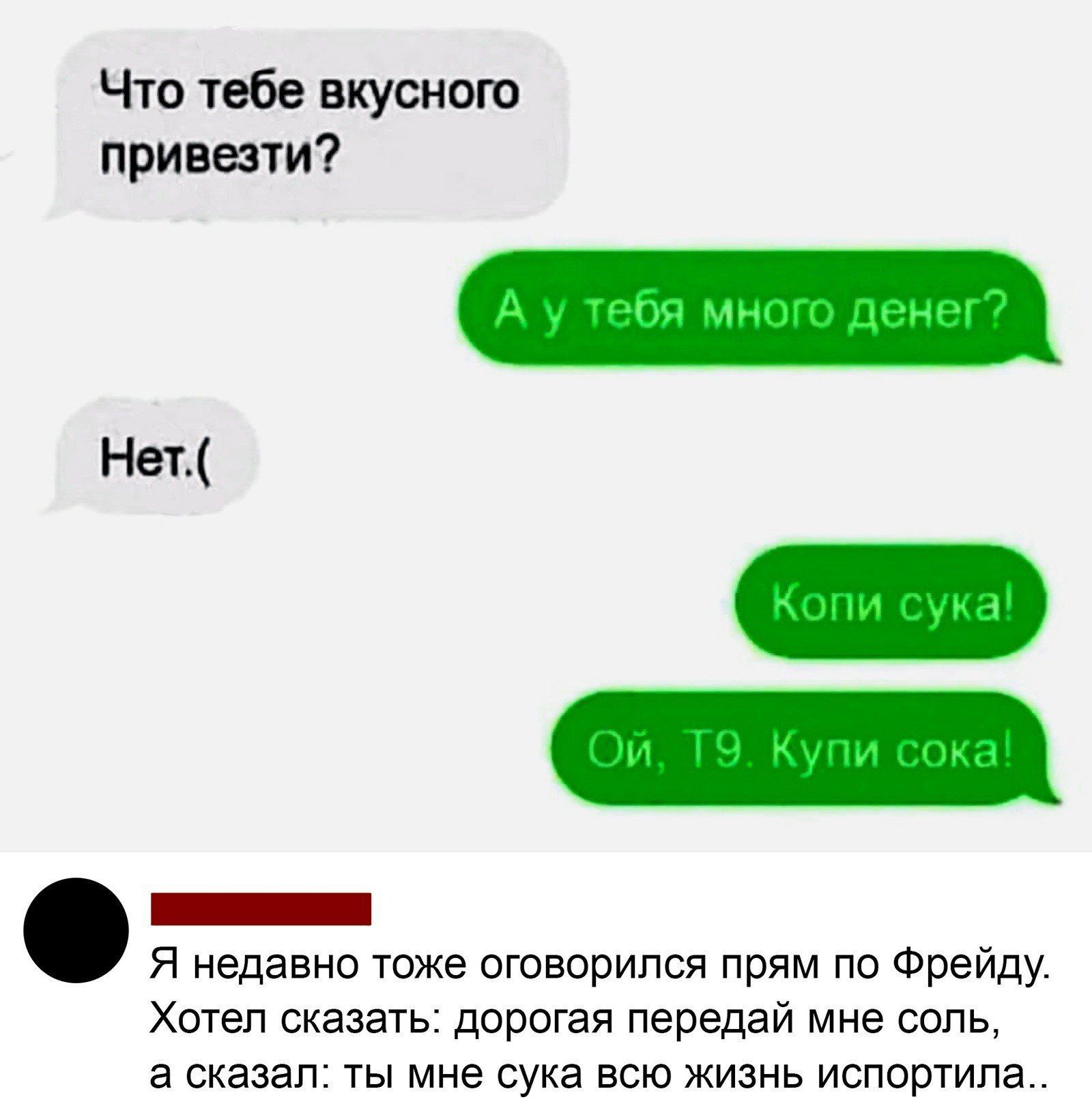 Что тебе вкусного привезти?
А у тебя много денег?
Нет.(
Копи сука!
Ой, Т9. Купи сок!  

Я недавно тоже оговорился прям по Фрейду. Хотел сказать: дорогая передай мне соль, а сказал: ты мне сука всю жизнь испортила..