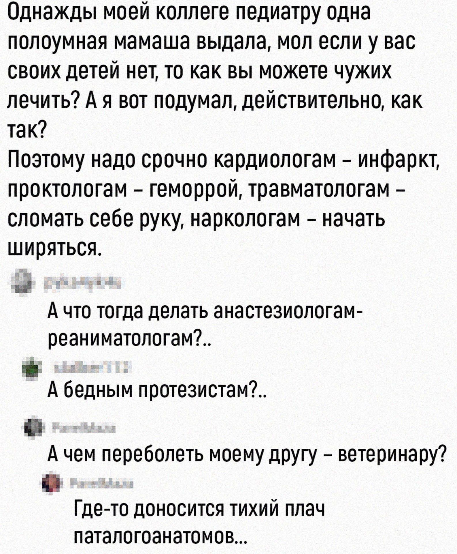 Однажды моей коллеге-педиатру одна полуумная мамаишка выдала, мол если у вас своих детей нет, то как вы можете чужих лечить? А я вот подумал, действительно, как так? Поэтому надо срочно кардиологом – инфаркт, проктологом – геморрой, травматологом – сломать себе руку, наркологом – начать ширяться.
  А что тогда делать анестезиологу-реаниматологу?..
  а бедным протезистам?..
  А чем переболеть моему другу – ветеринару?
  Где-то доносится тихий плач паталогоанатомов...