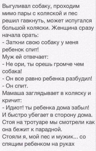 Выгуливал собаку, проходим мимо пары с коляской и пес решил гавкнуть, может испугался большой коляски. Женщина сразу начала орать:
- Заткни свою собаку у меня ребенок спит!
Муж ей отвечает:
- Не орі, ты орёшь громче чем собака!
- Он все равно ребенка разбудил!
- Он спит.
Мамаша заглядывает в коляску и кричит:
- Идиот! ты ребенка дома забыл! И быстро убегает в сторону дома.
Стоя на тротуаре мы смотрели как она бежит к парадной.
Стояли я, мой пес и мужик... со спящим ребенком на руках.