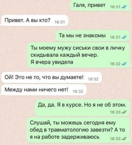 Галя, привет
Привет. А вы кто?
Та мы не знакомы
Ты моему мужу сиськи свои в личку скидывала каждый вечер.
Я вчера увидела
Ой! Это не то, что вы думаете!
Между нами ничего нет!
Да, да. Я в курсе. Но я не об этом.
Слушай, ты можешь сегодня ему обед в травматологию завезти? А то я на работе задерживаюсь