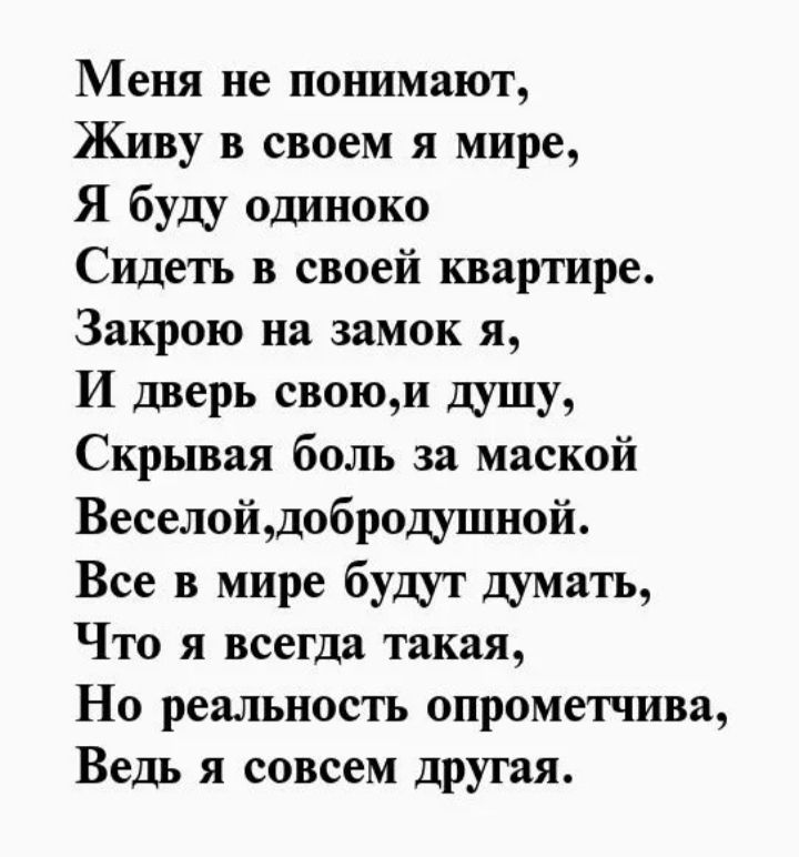 Меня не понимают,
Живу в своем я мире,
Я буду одиноко
Сидеть в своей квартире.
Закрою на замок я,
И дверь свою, и душу,
Скрывая боль за маской
Весёлой, добродушной.
Все в мире будут думать,
Что я всегда такая,
Но реальность опрометчива,
Ведь я совсем другая.