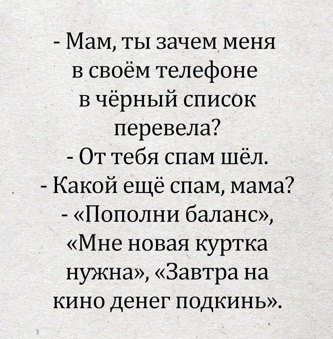- Мам, ты зачем меня в своём телефоне в чёрный список перевела?
- От тебя спам шёл.
- Какой ещё спам, мама?
- «Пополни баланс», «Мне новая куртка нужна», «Завтра на кино денег подкинь». 