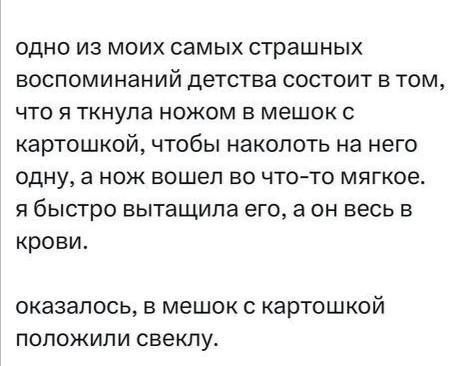одно из моих самых страшных воспоминаний детства состоит в том, что я ткнула ножом в мешок с картошкой, чтобы наколоть на него одну, а нож вошел во что-то мягкое. я быстро вытащила его, а он весь в крови.
оказалось, в мешок с картошкой положили свеклу.