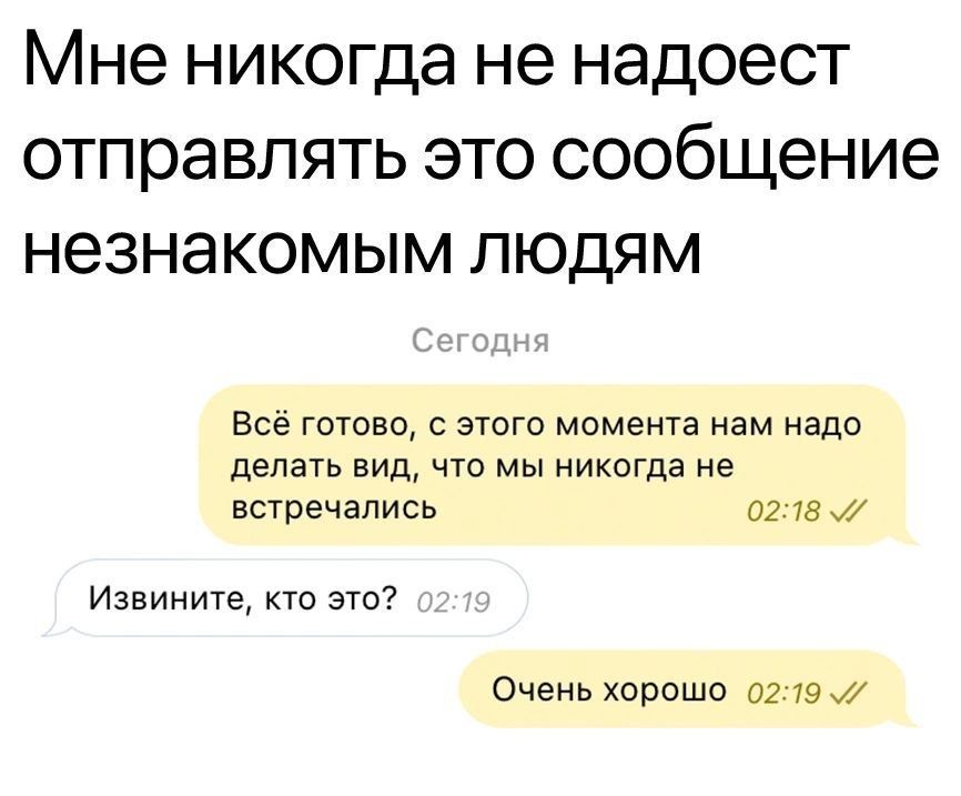 Мне никогда не надоест отправлять это сообщение незнакомым людям
Сегодня
Всё готово, с этого момента нам надо делать вид, что мы никогда не встречались
Извините, кто это?
Очень хорошо