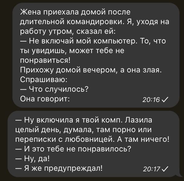 Жена приехала домой после длительной командировки. Я, уходя на работу утром, сказал ей: — Не включай мой компьютер. То, что ты увидишь, может тебе не понравиться! Прихожу домой вечером, а она злая. Спрашиваю: — Что случилось? Она говорит: — Ну включила я твой комп. Лазила целый день, думала, там порно или переписки с любовницей. А там ничего! — И это тебе не понравилось? — Ну, да! — Я же предупреждал!