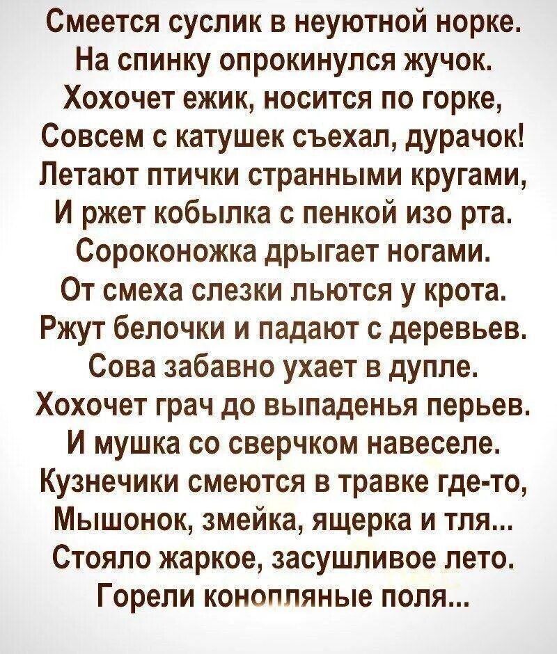 Смеётся суслик в неуютной норке. На спинку опрокинулся жучок. Хочет ёжик, носится по горке, Совсем с катушек съехал, дурачок! Летают птички странными кругами, И жует кобылка с пенкой изо рта. Сороконожка дрыгает ногами. От смеха слезки льются у крота. Жжёт белочка и падают с деревьев. Сова забавно ухает в дупле. Хочет грач до выпаденье перьев. И мышка со сверчком навеселе. Кузнечики смеются в травке где-то, Мышонок, змеёшка, ящерка и тля... Стояло жаркое, засушливое лето. Горели конопляные поля...