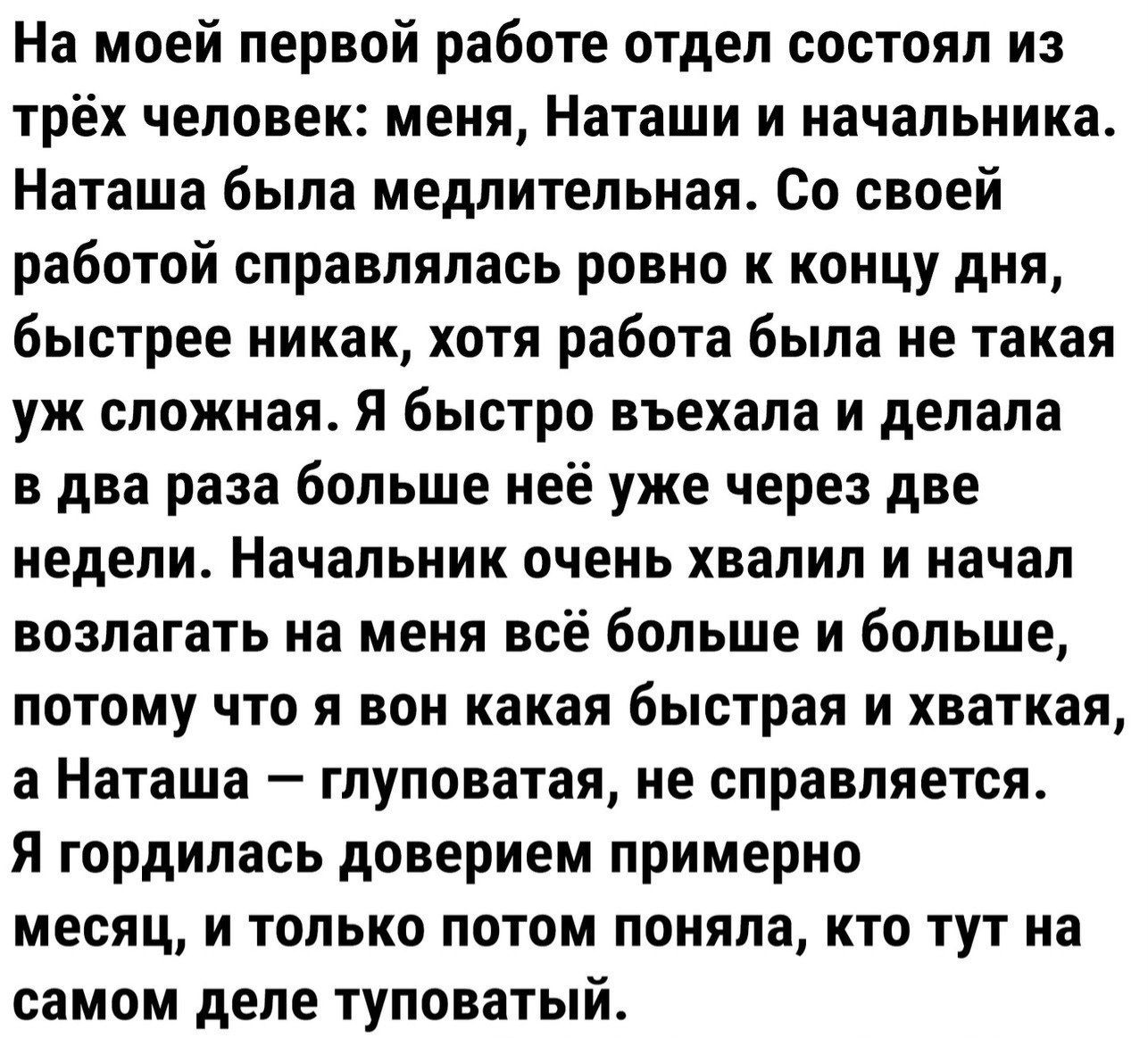 На моей первой работе отдел состоял из трёх человек: меня, Наташи и начальника. Наташа была медлительной. Со своей работой справлялась ровно к концу дня, быстрее никак, хотя работа была не такая уж сложная. Я быстро вникала и делала в два раза больше неё через две недели. Начальник очень хвалил и начал возлагать на меня всё больше и больше, потому что я вон какая быстрая и хваткая, а Наташа – глуповатая, не справляется. Я гордилась доверием примерно месяц, и только потом поняла, кто тут на самом деле туповатый.