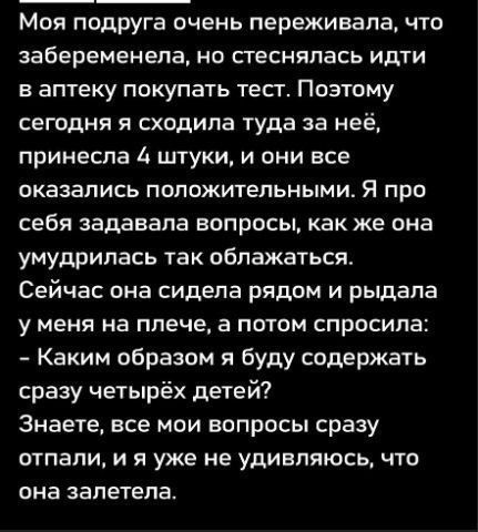 Моя подруга очень переживала, что забеременела, но стесняясь идти в аптеку покупать тест. Поэтому сегодня я сходила туда за неё, принесла 4 штуки, и они все оказались положительными. Я про себя задавала вопросы, как же она умудрилась так облажаться. Сейчас она сидела рядом и рыдала у меня на плече, а потом спросила: - Каким образом я буду содержать сразу четырёх детей? Знаете, все мои вопросы сразу отпали, и я уже не удивлялась, что она залетела.