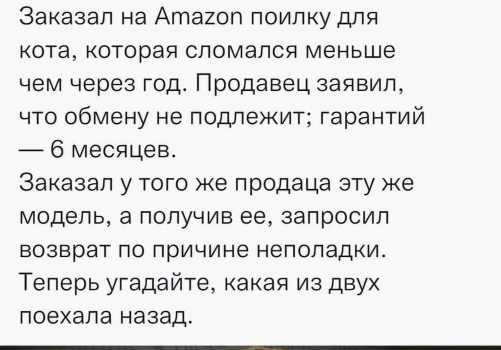 Заказал на Amazon поилку для кота, которая сломалась меньше чем через год. Продавец заявил, что обмену не подлежит; гарантии — 6 месяцев.
Заказал у того же продавца эту же модель, а получив её, запросил возврат по причине неполадки.
Теперь угадайте, какая из двух поехала назад.