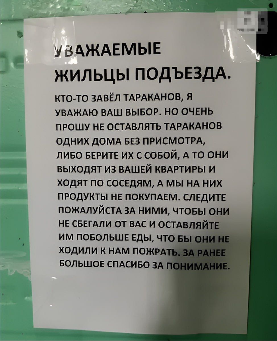 УВАЖАЕМЫЕ ЖИЛЬЦЫ ПОДЪЕЗДА.
КТО-ТО ЗАВЁЛ ТАРАКАНОВ, Я УВАЖАЮ ВАШ ВЫБОР. НО ОЧЕНЬ ПРОШУ НЕ ОСТАВЛЯТЬ ТАРАКАНОВ ОДНИХ ДОМА БЕЗ ПРИСМОТРА, ЛИБО БЕРИТЕ ИХ С СОБОЙ, А ТО ОНИ ВЫХОДЯТ ИЗ ВАШЕЙ КВАРТИРЫ И ХОДЯТ ПО СОСЕДЯМ, А МЫ НА НИХ ПРОДУКТЫ НЕ ПОКУПАЕМ. СЛЕДИТЕ ПОЖАЛУЙСТА ЗА НИМИ, ЧТОБЫ ОНИ НЕ СБЕГАЛИ ОТ ВАС И ОСТАВЛЯЛИ ИМ ПОБОЛЬШЕ ЕДЫ, ЧТО БЫ ОНИ НЕ ХОДИЛИ К У НАМ ПОЖАРЬ. ЗА РАНЕЕ БОЛЬШОЕ СПАСИБО ЗА ПОНИМАНИЕ.