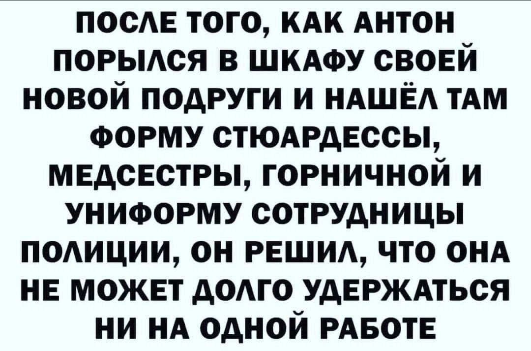 ПОСЛЕ ТОГО, КАК АНТОН ПОРЫЛСЯ В ШКАФУ СВОЕЙ НОВОЙ ПОДРУГИ И НАШЁЛ ТАМ ФОРМУ СТЮАРДЕССЫ, МЕДСЕСТРЫ, ГОРНИЧНОЙ И УНИФОРМУ СОТРУДНИЦЫ ПОЛИЦИИ, ОН РЕШИЛ, ЧТО ОНА НЕ МОЖЕТ ДОЛГО УДЕРЖАТЬСЯ НИ НА ОДНОЙ РАБОТЕ