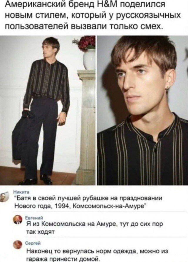 Американский бренд H&M поделился новым стилем, который у русскоязычных пользователей вызвал только смех.

Никита
“Батя в своей лучшей рубашке на праздновании Нового года, 1994, Комсомольск-на-Амуре”

Евгений
“Я из Комсомольска на Амуре, тут до сих пор так ходят”

Сергей
“Наконец-то вернулась норма одежды, можно из гаража принести домой.”