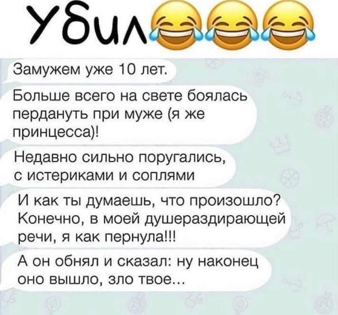 УБИЛ

Замужем уже 10 лет.

Больше всего на свете боялась пердануть при муже (я же принцесса)!

Недавно сильно поругались, с истериками и слёзами

И как ты думаешь, что произошло? Конечно, в моей душераздирающей речи, я как пернула!!!

А он обнял и сказал: ну наконец оно вышло, зло твое...