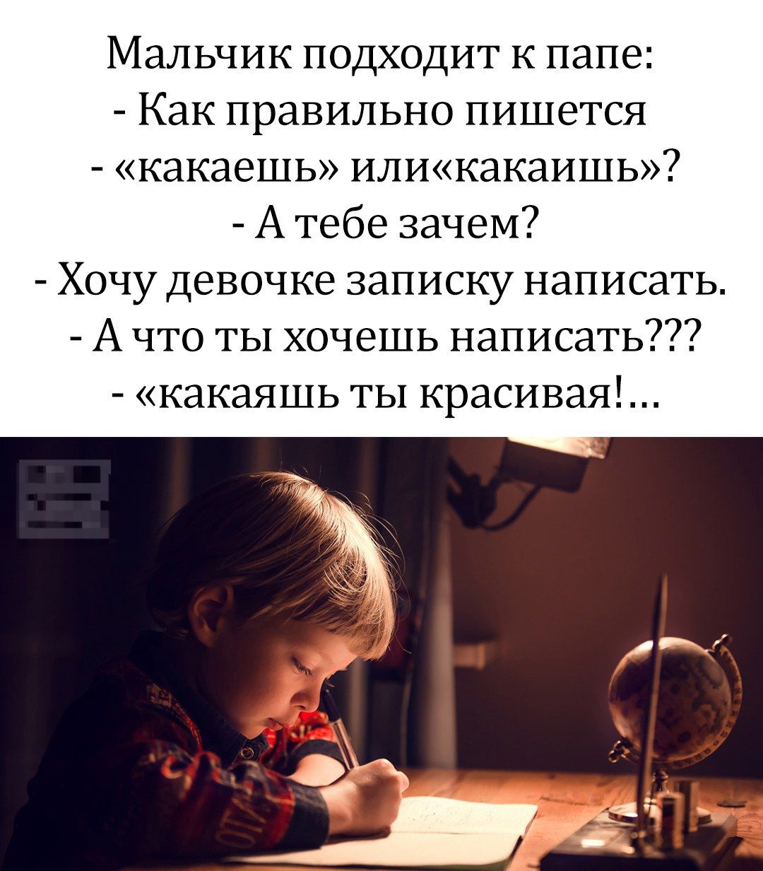 Мальчик подходит к папе:
- Как правильно пишется
- «какаешь» или «какаишь»?
- А тебе зачем?
- Хочу девочке записку написать.
- А что ты хочешь написать???
- «какаешь ты красивая!...