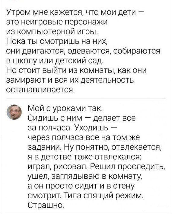 Утром мне кажется, что мои дети — это неигровые персонажи из компьютерной игры. Пока ты смотришь на них, они двигаются, одеваются, собираются в школу или детский сад. Но стоит выйти из комнаты, как они замирают и вся их деятельность останавливается.

Мой с уроками так. Сидишь с ним — делает все за полчаса. Уходишь — через полчаса все на том же задании. Ну понятно, отвлекается, я в детстве тоже отвлекался: играл, рисовал. Решил проследить, ушёл, заглядываю в комнату, а он просто сидит в стену. Типа спящий режим. Страшно.