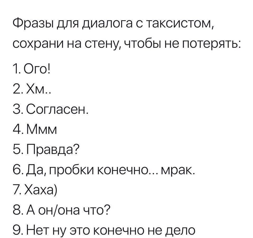 Фразы для диалога с таксистом, сохрани на стену, чтобы не потерять:
1. Ого!
2. Хм..
3. Согласен.
4. Ммм
5. Правда?
6. Да, пробки конечно... мрак.
7. Хаха)
8. А он/она что?
9. Нет ну это конечно не дело