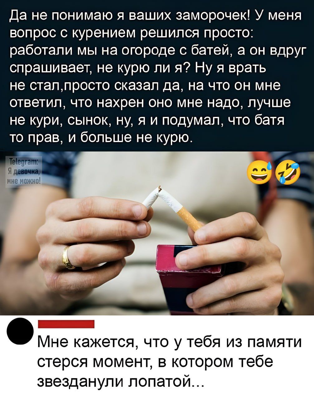 Да не понимаю я ваших заморочек! У меня вопрос с курением решился просто: работали мы на огороде с батьей, а он вдруг спрашивает, не курю ли я? Ну я врать не стал, просто сказал да, на что он мне ответил, что нахрен оно мне надо, лучше не кури, сынок, ну, я и подумал, что батя то прав, и больше не курю.

Мне кажется, что у тебя из памяти стерся момент, в котором тебе звезднули лопатой...