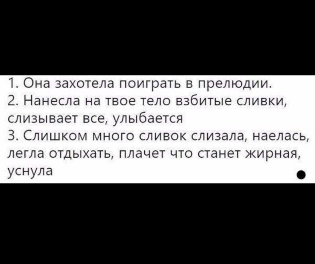 1. Она захотела поиграть в прелюдии.
2. Нанесла на твое тело взбитые сливки, слизывает все, улыбается
3. Слишком много сливок слизала, наелась, легла отдыхать, плачет что станет жирная, уснула