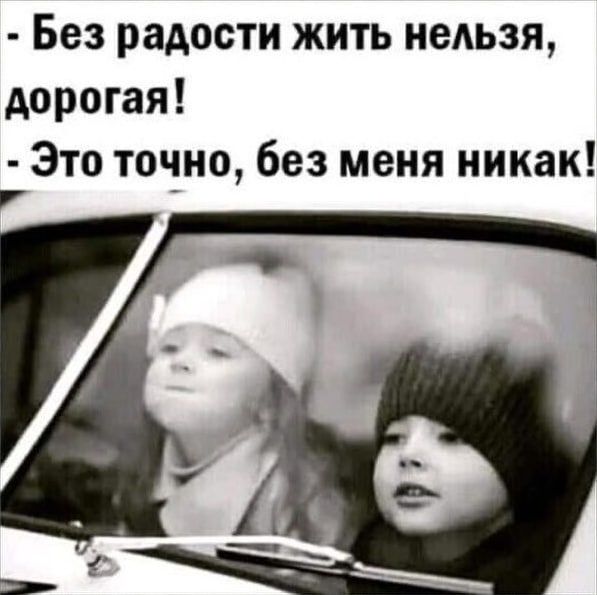 - Без радости жить нельзя, дорогая!
- Это точно, без меня никак!