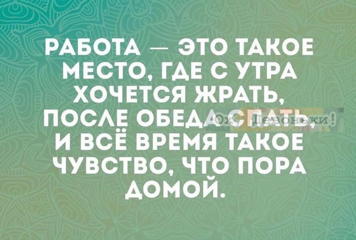 РАБОТА — ЭТО ТАКОЕ МЕСТО, ГДЕ С УТРА ХОЧЕТСЯ ЖРАТЬ, ПОСЛЕ ОБЕДА СПАТЬ И ВСЁ ВРЕМЯ ТАКОЕ ЧУВСТВО, ЧТО ПОРА ДОМой.