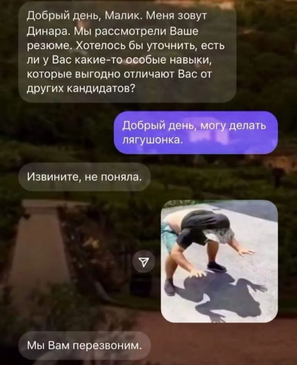 Добрый день, Малик. Меня зовут Динара. Мы рассмотрели Ваше резюме. Хотелось бы уточнить, есть ли у Вас какие-то особые навыки, которые выгодно отличают Вас от других кандидатов?
Добрый день, могу делать лягушонка.
Извините, не поняла.
Мы Вам перезвоним.