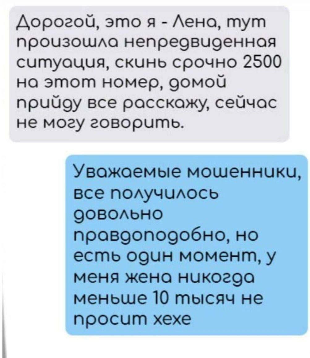 Дорогой, это я - Лена, тут произошла непредвиденная ситуация, скинь срочно 2500 на этот номер, домой приду все расскажу, сейчас не могу говорить.

Уважаемые мошенники, все получилось довольно правдоподобно, но есть один момент, у меня жена никогда меньше 10 тысяч не просит хехе