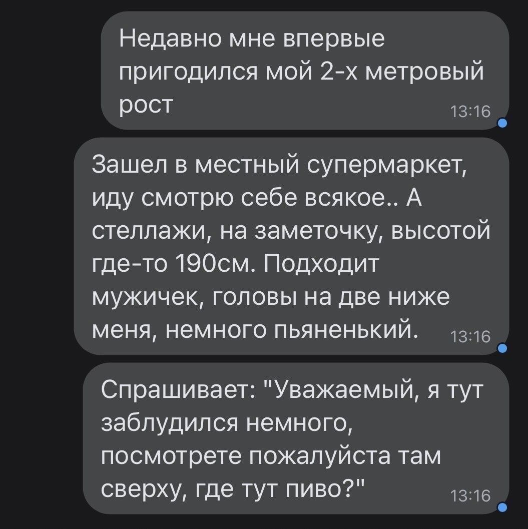Недавно мне впервые пригодился мой 2-х метровый рост
Зашёл в местный супермаркет, иду смотрю себе всякое.. А стеллажи, на заметочку, высотой где-то 190см. Подходит мужичек, головы на две ниже меня, немного пьяный.
Спрашивает: 