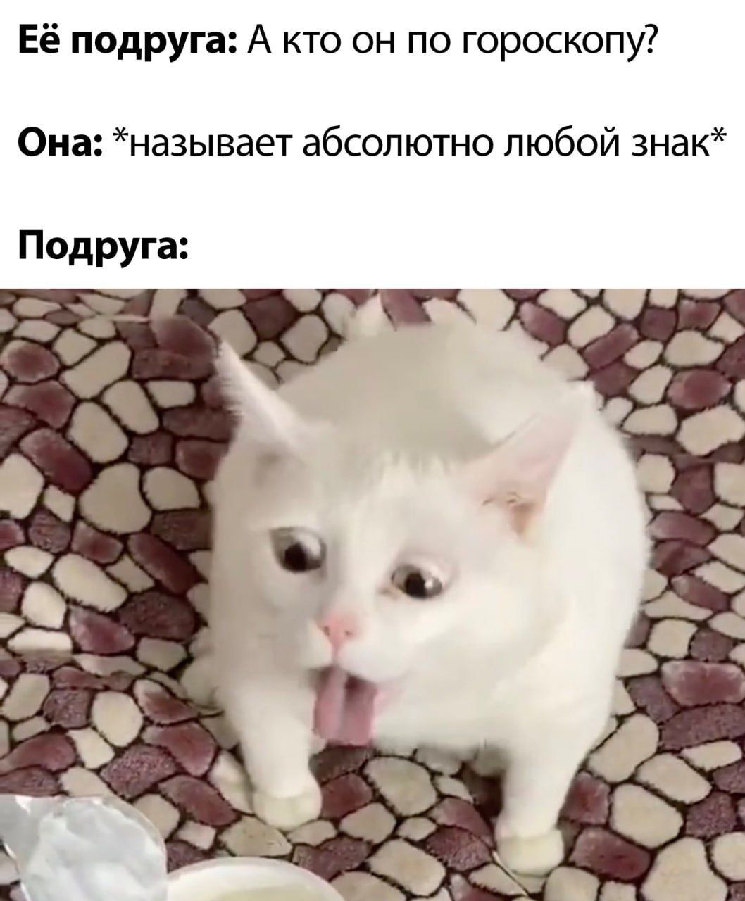 Её подруга: А кто он по гороскопу?
Она: *называет абсолютно любой знак*
Подруга:
