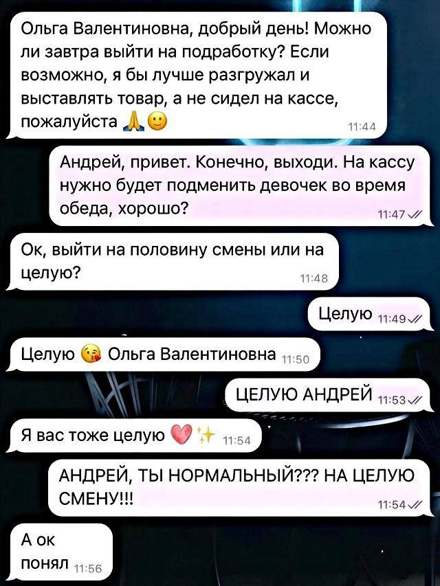 Ольга Валентиновна, добрый день! Можно ли завтра выйти на подработку? Если возможно, я бы лучше разгружал и выставлять товар, а не сидел на кассе, пожалуйста
Андрей, привет. Конечно, выходи. На кассу нужно будет подменить девочек во время обеда, хорошо?
Ок, выйти на половину смены или на целую?
Целую
Целую 😘 Ольга Валентиновна
Я вас тоже целую ❤️✨
ЦЕЛУЮ АНДРЕЙ
АНДРЕЙ, ТЫ НОРМАЛЬНЫЙ???? НА ЦЕЛУЮ СМЕНУ!!!