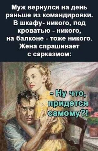 Муж вернулся на день раньше из командировки. В шкафу - никого, под кроватью - никого, на балконе - тоже никого. Жена спрашивает с сарказмом: - Ну что, придется самому?!
