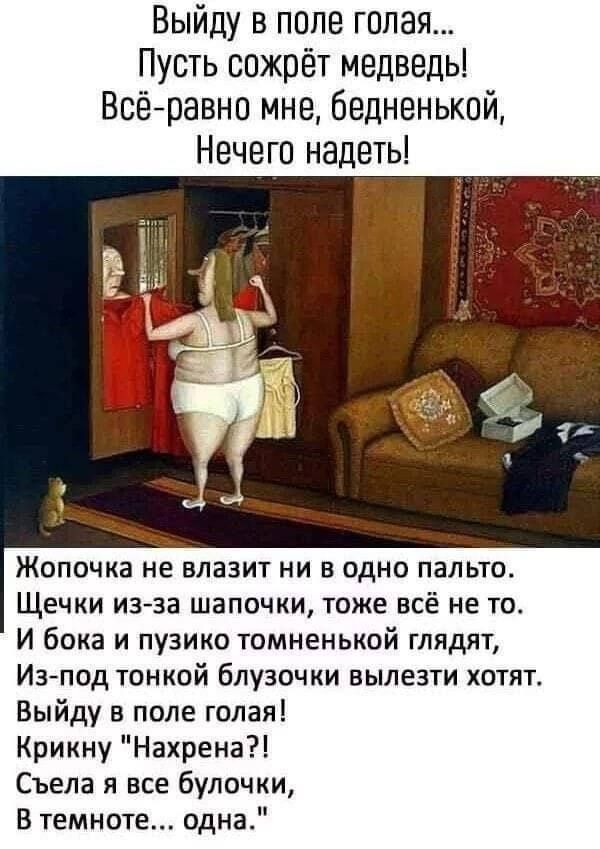 Выйду в поле голая... Пусть сожрёт медведь! Всё равно мне, бедненькой, Нечего надеть!

Жопочка не влазит ни в одно пальто.
Щёчки из-за шапочки, тоже всё не то.
И бока и пузико томненной глядят,
Из-под тонкой блузочки вылезти хотят.

Выйду в поле голая! Крикну 