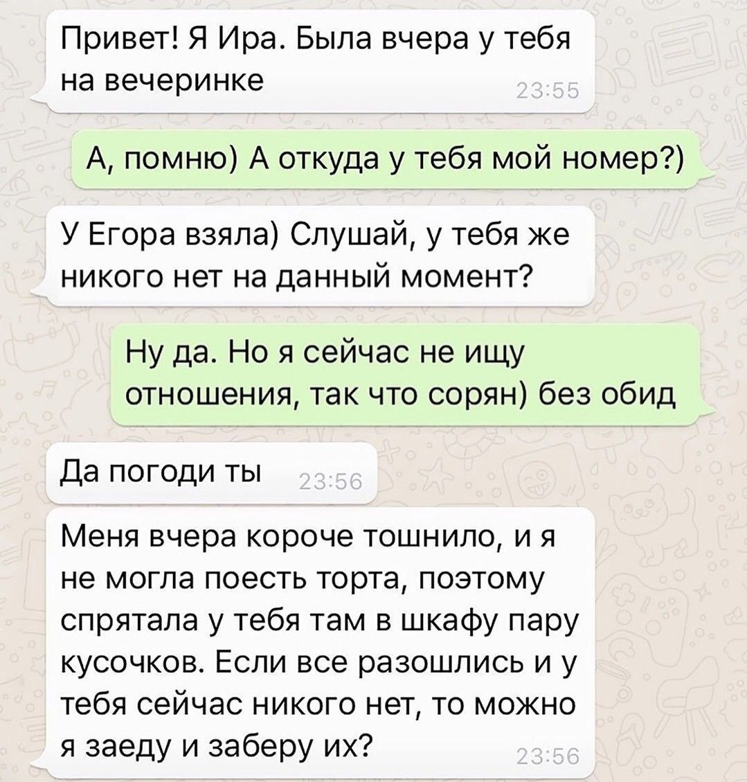 Привет! Я Ира. Была вчера у тебя на вечеринке
А, помню) А откуда у тебя мой номер?)
У Егора взяла) Слушай, у тебя же никого нет на данный момент?
Ну да. Но я сейчас не ищу отношения, так что сорян) без обид
Да погоди ты
Меня вчера короче тошнило, и я не могла поесть торта, поэтому спрятала у тебя там в шкафу пару кусочков. Если все разошлись и у тебя сейчас никого нет, то можно я заеду и заберу их?