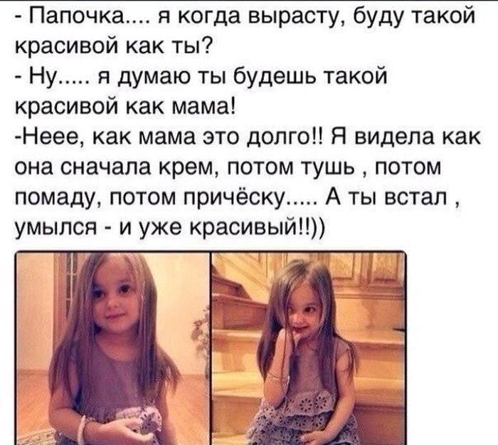 Папочка.... я когда вырасту, буду такой красивой как ты?
- Ну..... я думаю ты будешь такой красивой как мама!
- Неее, как мама это долго! Я видела как она сначала крем, потом тушь, потом помаду, потом прическу..... А ты встал, улыбнулся - и уже красивый!!))