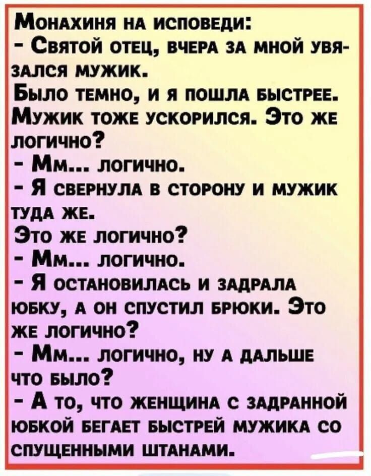 Монахиня на исповеди:
- Святой отец, вчера за мной увязался мужик.
Было темно, и я пошла быстрее.
Мужик тоже ускорился. Это же логично?
- Мм... логично.
- Я свернула в сторону и мужик туда же.
Это же логично?
- Мм... логично.
- Я остановилась и задрала юбку, а он спустил брюки. Это же логично?
- Мм... логично, ну а дальше что было?
- А то, что женщина с задранной юбкой бегает быстрее мужика со спущенными штанами.
