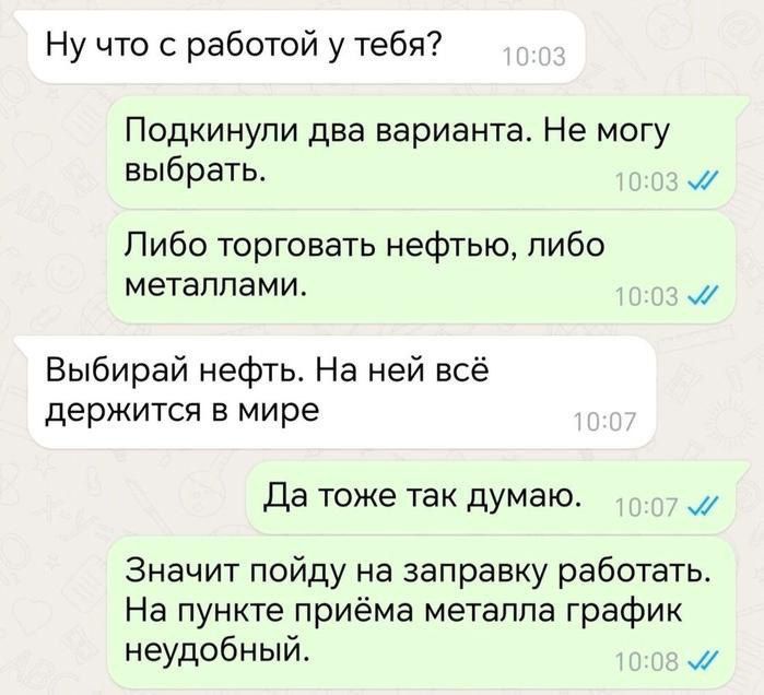 Ну что с работой у тебя?
Подкинули два варианта. Не могу выбрать.
Либо торговать нефтью, либо металлами.
Выбирай нефть. На ней всё держится в мире
Да тоже так думаю.
Значит пойду на заправку работать. На пункте приёма металла график неудобный.