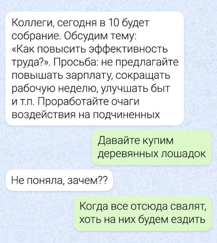 Коллеги, сегодня в 10 будет собрание. Обсудим тему: «Как повысить эффективность труда?». Просьба: не предлагайте повышать зарплату, сокращать рабочую неделю, улучшать быт и т.п. Проработайте очаги воздействия на подчинённых. Давайте купим деревянных лошадок. Не поняла, зачем?? Когда все отсюда свалят, хоть на них будем ездить.