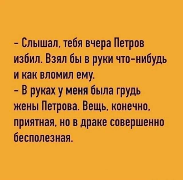 – Слышал, тебя вчера Петров избил. Взял бы в руки что-нибудь и как вломил ему.
– В руках у меня была грудь жены Петрова. Вещь, конечно, приятная, но в драке совершенно бесполезная.