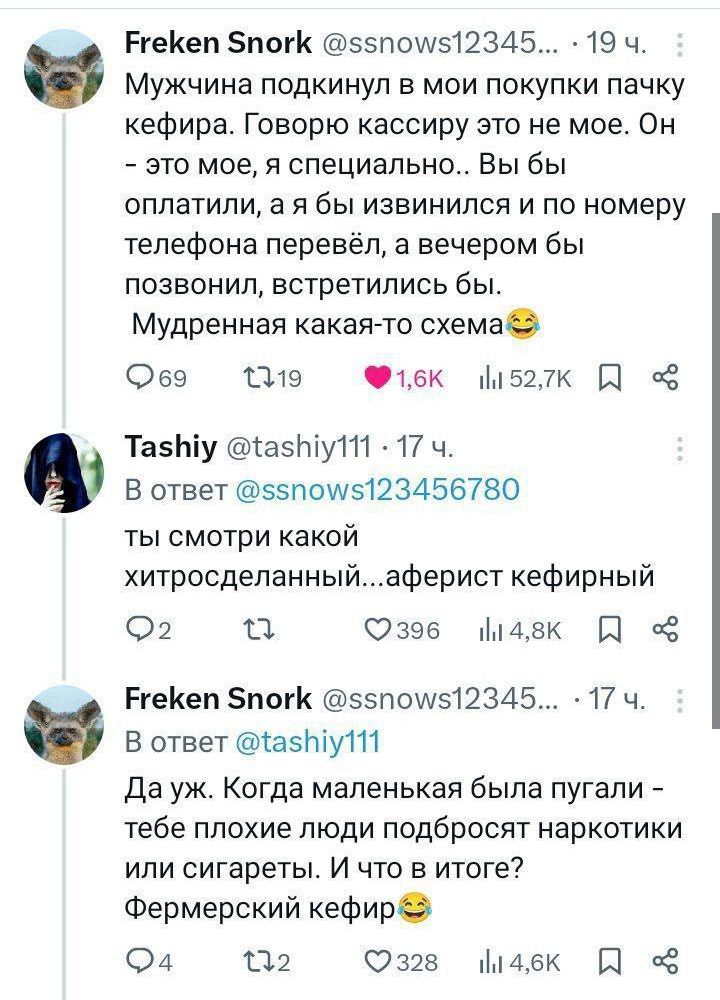Мужчина подкинул в мои покупки пачку кефира. Говорю кассиру это не мое. Он - это мое, я специально.. Вы бы оплатили, а я бы извинился и по номеру телефона перевёл, а вечером бы позвонил, встретились бы. Мудренная какая-то схема😂

В ответ @tashiy111 ты смотри какой хитросделанный...аферист кефирный

Да уж. Когда маленькая была пугали - тебе плохие люди подбросят наркотики или сигареты. И то в итоге? Фермерский кефир😂
