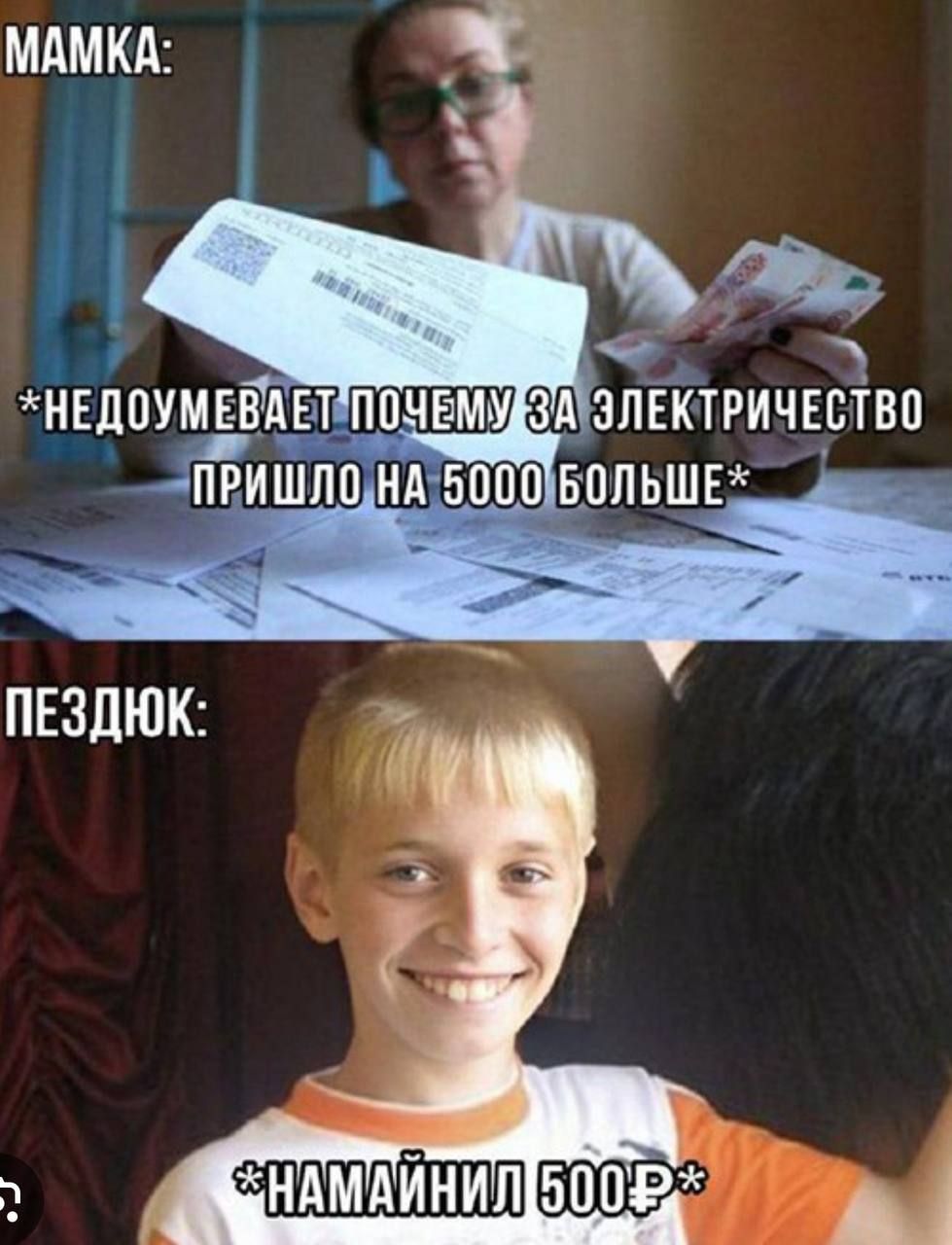 МАМКА:
*НЕДОУМЕВАЕТ ПОЧЕМУ ЗА ЭЛЕКТРИЧЕСТВО ПРИШЛО НА 5000 БОЛЬШЕ*
ПЕЗДЮК:
*НАМАЙНИЛ 500Р*